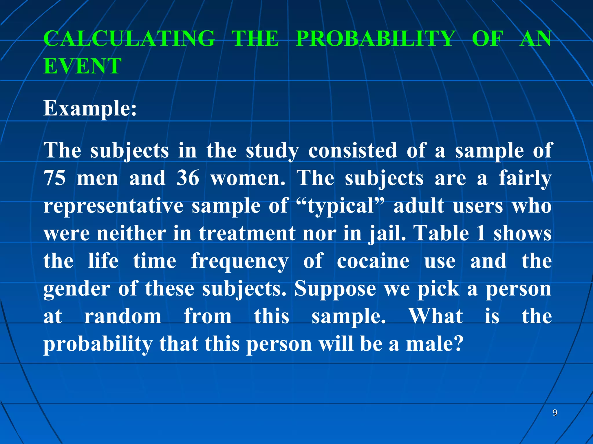 CALCULATING THE PROBABILITY OF AN
EVENT
Example:
The subjects in the study consisted of a sample of
75 men and 36 women. The subjects are a fairly
representative sample of “typical” adult users who
were neither in treatment nor in jail. Table 1 shows
the life time frequency of cocaine use and the
gender of these subjects. Suppose we pick a person
at random from this sample. What is the
probability that this person will be a male?

                                                       9
 