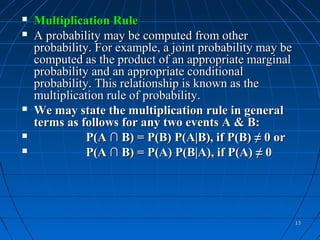    Multiplication Rule
   A probability may be computed from other
    probability. For example, a joint probability may be
    computed as the product of an appropriate marginal
    probability and an appropriate conditional
    probability. This relationship is known as the
    multiplication rule of probability.
   We may state the multiplication rule in general
    terms as follows for any two events A & B:
              P(A ∩ B) = P(B) P(A|B), if P(B) ≠ 0 or
              P(A ∩ B) = P(A) P(B|A), if P(A) ≠ 0




                                                           13
 
