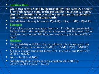    Addition Rule:
   Given two events A and B, the probability that event A, or event
    B, or both occur is equal to the probability that event A occurs,
    plus the probability that event B occurs, minus the probability
    that the events occur simultaneously.
   The addition rule may be written P(AUB) = P(A) + P(B) – P(A∩B)
   Example:
   If we select a person at random from the 111 subjects represented in
    Table-1 what is the probability that this person will be a male (M) or
    will have used cocaine 100 times or more during his lifetime(C) or
    both?
   Solution:
   The probability is P(MUC).By the addition rule as expressed this
    probability may be written as P(MUC) = P(M) + P(C) - P(M∩C)
   We have already found that P(M)=75/111=0.6757, and P(M∩C) =
    25/111 = 0.2252
   P(C) = 34/111= 0.3063
   Substituting these results in to the equation for P(MUC)=
    0.6757+0.3063-0.2252 = 0.7568.
                                                                        15
 