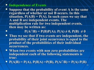    Independence of Events
   Suppose that the probability of event A is the same
    regardless of whether or not B occurs. In this
    situation, P(A|B) = P(A). In such cases we say that
    A and B are independent events. The
    multiplication rule for two independent events,
    then may be written as:
              P(A∩B) = P(B)P(A); P(A) ≠ 0, P(B) ≠ 0
   Thus we see that if two events are independent, the
    probability of their joint occurrence is equal to the
    product of the probabilities of their individual
    occurrences.
   When two events with non zero probabilities are
    independent each of the following statements is
    true:
   P(A|B) = P(A), P(B|A) =P(B), P(A∩B) = P(A) P(B)
                                                       16
 