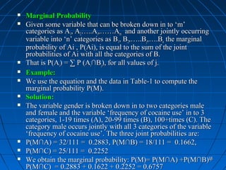    Marginal Probability
   Given some variable that can be broken down in to ‘m’
    categories as A1, A2…..Ai,……Am and another jointly occurring
    variable into ‘n’ categories as B1, B2,…..Bj,….Bn the marginal
    probability of Ai , P(Ai), is equal to the sum of the joint
    probabilities of Ai with all the categories of B.
   That is P(Ai) = ∑ P (Ai∩Bj), for all values of j.
   Example:
   We use the equation and the data in Table-1 to compute the
    marginal probability P(M).
   Solution:
   The variable gender is broken down in to two categories male
    and female and the variable ‘frequency of cocaine use’ in to 3
    categories, 1-19 times (A), 20-99 times (B), 100+times (C). The
    category male occurs jointly with all 3 categories of the variable
    ‘frequency of cocaine use’. The three joint probabilities are:
   P(M∩A) = 32/111 = 0.2883, P(M∩B) = 18/111 = 0.1662,
   P(M∩C) = 25/111 = 0.2252
   We obtain the marginal probability: P(M)= P(M∩A) +P(M∩B)+        18


    P(M∩C) = 0.2883 + 0.1622 + 0.2252 = 0.6757
 