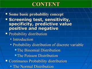 CONTENT
   Some basic probability concept
   Screening test, sensitivity,
    specificity, predictive value
    positive and negative
   Probability distribution
     • Introduction
     • Probability distribution of discrete variable
         The Binomial Distribution

         The Poisson Distribution

   Continuous Probability distribution
                                                       2

     • The Normal Distribution
 