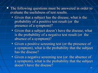    The following questions must be answered in order to
    evaluate the usefulness of test results.
     • Given that a subject has the disease, what is the
       probability of a positive test result (or the
       presence of a symptom)?
     • Given that a subject doesn’t have the disease, what
       is the probability of a negative test result (or the
       absence of a symptom)?
     • Given a positive screening test (or the presence of
       a symptom), what is the probability that the subject
       has the disease?
     • Given a negative screening test (or the absence of
       a symptom), what is the probability that the subject
       doesn’t have the disease?
                                                         20
 