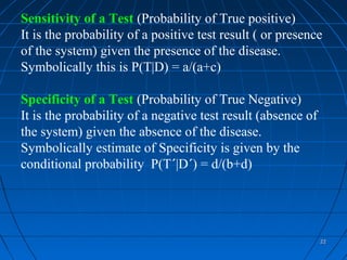 Sensitivity of a Test (Probability of True positive)
It is the probability of a positive test result ( or presence
of the system) given the presence of the disease.
Symbolically this is P(T|D) = a/(a+c)

Specificity of a Test (Probability of True Negative)
It is the probability of a negative test result (absence of
the system) given the absence of the disease.
Symbolically estimate of Specificity is given by the
conditional probability P(T´|D´) = d/(b+d)




                                                              22
 