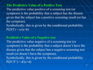 The Predictive Value of a Positive Test
The predictive value positive of a screening test (or
symptom) is the probability that a subject has the disease
given that the subject has a positive screening result (or has
the symptom).
Symbolically, this is given by the conditional probability
P(D|T) = a/(a+b)

Predictive Value of a Negative test
The predictive value negative of a screening test (or
symptom) is the probability that a subject doesn’t have the
disease given that the subject has a negative screening test
result (or doesn’t have the symptom).
Symbolically, this is given by the conditional probability
P(D´|T´) = d/(c+d)
                                                               23
 