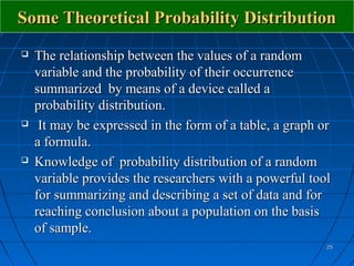 Some Theoretical Probability Distribution
   The relationship between the values of a random
    variable and the probability of their occurrence
    summarized by means of a device called a
    probability distribution.
    It may be expressed in the form of a table, a graph or
    a formula.
   Knowledge of probability distribution of a random
    variable provides the researchers with a powerful tool
    for summarizing and describing a set of data and for
    reaching conclusion about a population on the basis
    of sample.
                                                          25
 