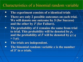 Characteristics of a binomial random variable
    The experiment consists of n identical trials
    There are only 2 possible outcomes on each trial.
     We will denote one outcome by S (for Success)
     and the other by F (for Failure).
    The probability of S remains the same from trial
     to trial. This probability will be denoted by p,
     and the probability of F will be denoted by q ( q
     = 1-p).
    The trials are independent.
    The binomial random variable x is the number
     of S’ in n trials.

                                                     29
 