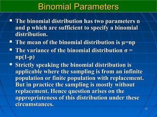 Binomial Parameters
   The binomial distribution has two parameters n
    and p which are sufficient to specify a binomial
    distribution.
   The mean of the binomial distribution is µ=np
   The variance of the binomial distribution σ =
    np(1-p)
   Strictly speaking the binomial distribution is
    applicable where the sampling is from an infinite
    population or finite population with replacement.
    But in practice the sampling is mostly without
    replacement. Hence question arises on the
    appropriateness of this distribution under these
    circumstances.
                                                        32
 