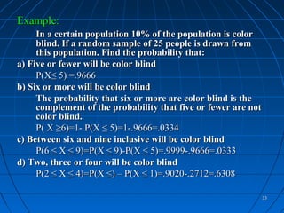 Example:
     In a certain population 10% of the population is color
     blind. If a random sample of 25 people is drawn from
     this population. Find the probability that:
a) Five or fewer will be color blind
     P(X≤ 5) =.9666
b) Six or more will be color blind
     The probability that six or more are color blind is the
     complement of the probability that five or fewer are not
     color blind.
     P( X ≥6)=1- P(X ≤ 5)=1-.9666=.0334
c) Between six and nine inclusive will be color blind
     P(6 ≤ X ≤ 9)=P(X ≤ 9)-P(X ≤ 5)=.9999-.9666=.0333
d) Two, three or four will be color blind
     P(2 ≤ X ≤ 4)=P(X ≤) – P(X ≤ 1)=.9020-.2712=.6308

                                                                33
 