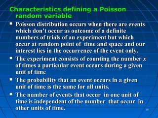 Characteristics defining a Poisson
  random variable
 Poisson distribution occurs when there are events

  which don’t occur as outcome of a definite
  numbers of trials of an experiment but which
  occur at random point of time and space and our
  interest lies in the occurrence of the event only.
 The experiment consists of counting the number x

  of times a particular event occurs during a given
  unit of time
 The probability that an event occurs in a given

  unit of time is the same for all units.
 The number of events that occur in one unit of

  time is independent of the number that occur in
  other units of time.                             35
 