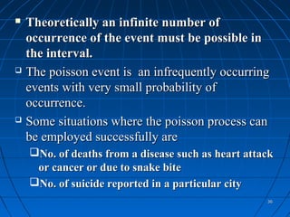    Theoretically an infinite number of
    occurrence of the event must be possible in
    the interval.
   The poisson event is an infrequently occurring
    events with very small probability of
    occurrence.
   Some situations where the poisson process can
    be employed successfully are
    No. of deaths from a disease such as heart attack
     or cancer or due to snake bite
    No. of suicide reported in a particular city
                                                    36
 
