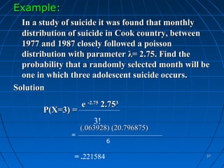 Example:
  In a study of suicide it was found that monthly
  distribution of suicide in Cook country, between
  1977 and 1987 closely followed a poisson
  distribution with parameter λ= 2.75. Find the
  probability that a randomly selected month will be
  one in which three adolescent suicide occurs.
Solution
                   e -2.75 2.753
       P(X=3) =
                       3!
                   (.063928) (20.796875)
               =
                            6

                = .221584                          37
 
