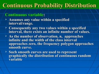 Continuous Probability Distribution
Continuous variable:
   Assumes any value within a specified
    interval/range.
   Consequently any two values within a specified
    interval, there exists an infinite number of values.
   As the number of observation, n, approaches
    infinite and the width of the class interval
    approaches zero, the frequency polygon approaches
    smooth curve.
   Such smooth curves are used to represent
    graphically the distribution of continuous random
    variable
 