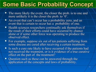 Some Basic Probability Concept
   The more likely the event, the closer the prob. is to one and
    more unlikely it is the closer the prob. to ‘0’.
   An event that can’t occur has a probability zero, and an
    event that is certain to occur has a probability of one.
   Health sciences researchers continually ask themselves if
    the result of their efforts could have occurred by chance
    alone or if some other force was operating to produce the
    observed effect.
   For example, suppose six out of ten patients suffering from
    some disease are cured after receiving a certain treatment.
   Is such a cure rate likely to have occurred if the patients had
    not received the treatment, or is it evidence of a true curative
    effect on the part of the treatment?
   Question such as these can be answered through the
    application of the concepts and laws of probability.
                                                                   4
 