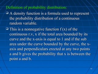 Definition of probability distribution:
 A density function is a formula used to represent
  the probability distribution of a continuous
  random variable.
 This is a nonnegative function f (x) of the
  continuous r.v, x if the total area bounded by its
  curve and the x-axis is equal to 1 and if the sub
  area under the curve bounded by the curve, the x-
  axis and perpendiculars erected at any two points
  a and b gives the probability that x is between the
  point a and b.

                                                    40
 