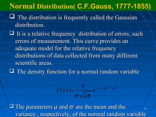 Normal Distribution( C.F.Gauss, 1777-1855)
 The distribution is frequently called the Gaussian
 distribution.
 It is a relative frequency distribution of errors, such
 errors of measurement. This curve provides an
 adequate model for the relative frequency
 distributions of data collected from many different
 scientific areas.
 The density function for a normal random variable

                                1    − ( x − µ ) 2 / 2σ 2
                     f ( x) =      e
                              σ 2π
   The parameters µ and σ2 are the mean and the            41

    variance , respectively, of the normal random variable
 
