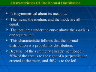 Characteristics Of The Normal Distribution

    It is symmetrical about its mean, µ.
    The mean, the median, and the mode are all
    equal.
    The total area under the curve above the x-axis is
    one square unit.
    This characteristic follows that the normal
    distribution is a probability distribution.
   Because of the symmetry already mentioned,
    50% of the area is to the right of a perpendicular
    erected at the mean, and 50% is to the left.
                                                      42
 