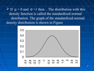  If µ = 0 and σ =1 then . The distribution with this
  density function is called the standardized normal
   distribution. The graph of the standardized normal
density distribution is shown in Figure

         0.5
         0.4
         0.3
         0.2
         0.1
          0


                                                                         2
                                           -1


                                                       0.2
                                                             0.8
                                                                   1.4


                                                                             2.6
                                                                                   3.2
               -3.4
                      -2.8
                             -2.2
                                    -1.6


                                                -0.4




                                                                                         43
 