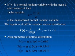    If ‘x’ is a normal random variable with the mean µ
    and variance σ then
    1) the variable        x−µ
                     z=
                            σ
  is the standardized normal random variable.
The equation of pdf for standard normal distribution
                       1
              f (z) =       e –z2 / 2, -∞ < z < ∞
                      √(2∏)
   Area properties of normal distribution
             P( x − µ ≤ 1σ ) = 0.680
            P( x − µ ≤ 2σ ) = 0.9544
            P( x − µ ≤ 3σ ) = 0.9973                     44
 