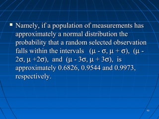    Namely, if a population of measurements has
    approximately a normal distribution the
    probability that a random selected observation
    falls within the intervals (µ - σ, µ + σ), (µ -
    2σ, µ +2σ), and (µ - 3σ, µ + 3σ), is
    approximately 0.6826, 0.9544 and 0.9973,
    respectively.



                                                  46
 