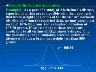 Normal Distribution Application
Example:1 As a part of a study of Alzeheimer’s disease,
reported data that are compatible with the hypothesis
that brain weights of victims of the disease are normally
distributed. From the reported data, we may compute a
mean of 1076.80 grams and a standard deviation of
105.76 grams. If we assume that these results are
applicable to all victims of Alzeheimer’s disease, find
the probability that a randomly selected victim of the
disease will have a brain that weighs less than 800
grams.
                                 σ = 105.76




                                                    47
                      800 µ = 1076.80
 