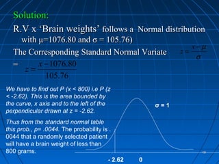 Solution:
  R.V x ‘Brain weights’ follows a Normal distribution
    with µ=1076.80 and σ = 105.76)
                                                              x−µ
  The Corresponding Standard Normal Variate                z=
                                                               σ
  =      x − 1076.80
     z=
           105.76
We have to find out P (x < 800) i.e P (z
< -2.62). This is the area bounded by
the curve, x axis and to the left of the             σ=1
perpendicular drawn at z = -2.62.
Thus from the standard normal table
this prob., p= .0044. The probability is .
0044 that a randomly selected patient
will have a brain weight of less than
800 grams.                                                      48

                                        - 2.62   0
 