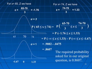 For x= 65, Z we have                     For x= 74, Z we have
             65-70                               74-70
      z=             = -1.76               z=            = 1.33
               3                                    3

                     σ=3
                                                  65-70         74-70
                       P ( 65 ≤ x ≤ 74) = P   (    3
                                                          ≤z≤      3
                                                                            )
                                         = P (- 1.76 ≤ z ≤ 1.33)
     65       70       74
                               = P ( -∞ ≤ z ≤ 1.33) – P (-∞ ≤ z ≤ -1.67)
                     σ=1       = .9082 - .0475
                               = .8607
                                           The required probability
                                           asked for in our original
     -1.67    0        1.33
                                           question, is 0.8607.
                                                                       50
 