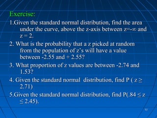 Exercise:
1.Given the standard normal distribution, find the area
    under the curve, above the z-axis between z=-∞ and
    z = 2.
2. What is the probability that a z picked at random
    from the population of z’s will have a value
    between -2.55 and + 2.55?
3. What proportion of z values are between -2.74 and
    1.53?
4. Given the standard normal distribution, find P ( z ≥
    2.71)
5.Given the standard normal distribution, find P(.84 ≤ z
    ≤ 2.45).
                                                       52
 