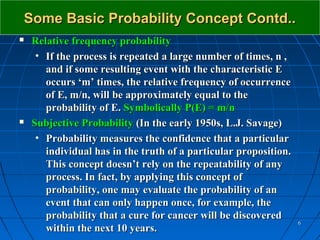 Some Basic Probability Concept Contd..
   Relative frequency probability
     • If the process is repeated a large number of times, n ,
       and if some resulting event with the characteristic E
       occurs ‘m’ times, the relative frequency of occurrence
       of E, m/n, will be approximately equal to the
       probability of E. Symbolically P(E) = m/n
   Subjective Probability (In the early 1950s, L.J. Savage)
     • Probability measures the confidence that a particular
       individual has in the truth of a particular proposition.
       This concept doesn’t rely on the repeatability of any
       process. In fact, by applying this concept of
       probability, one may evaluate the probability of an
       event that can only happen once, for example, the
       probability that a cure for cancer will be discovered
                                                                  6
       within the next 10 years.
 