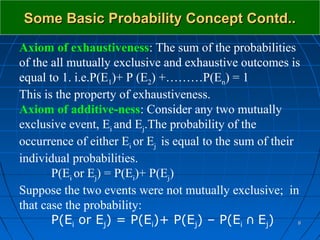 Some Basic Probability Concept Contd..
Axiom of exhaustiveness: The sum of the probabilities
of the all mutually exclusive and exhaustive outcomes is
equal to 1. i.e.P(E1)+ P (E2) +………P(En) = 1
This is the property of exhaustiveness.
Axiom of additive-ness: Consider any two mutually
exclusive event, Ei and Ej.The probability of the
occurrence of either Ei or Ej is equal to the sum of their
individual probabilities.
       P(Ei or Ej) = P(Ei)+ P(Ej)
Suppose the two events were not mutually exclusive; in
that case the probability:
       P(Ei or Ej) = P(Ei)+ P(Ej) – P(Ei ∩ Ej)           8
 