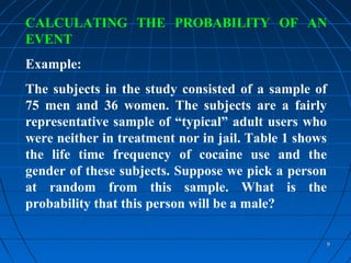 CALCULATING THE PROBABILITY OF AN
EVENT
Example:
The subjects in the study consisted of a sample of
75 men and 36 women. The subjects are a fairly
representative sample of “typical” adult users who
were neither in treatment nor in jail. Table 1 shows
the life time frequency of cocaine use and the
gender of these subjects. Suppose we pick a person
at random from this sample. What is the
probability that this person will be a male?

                                                       9
 