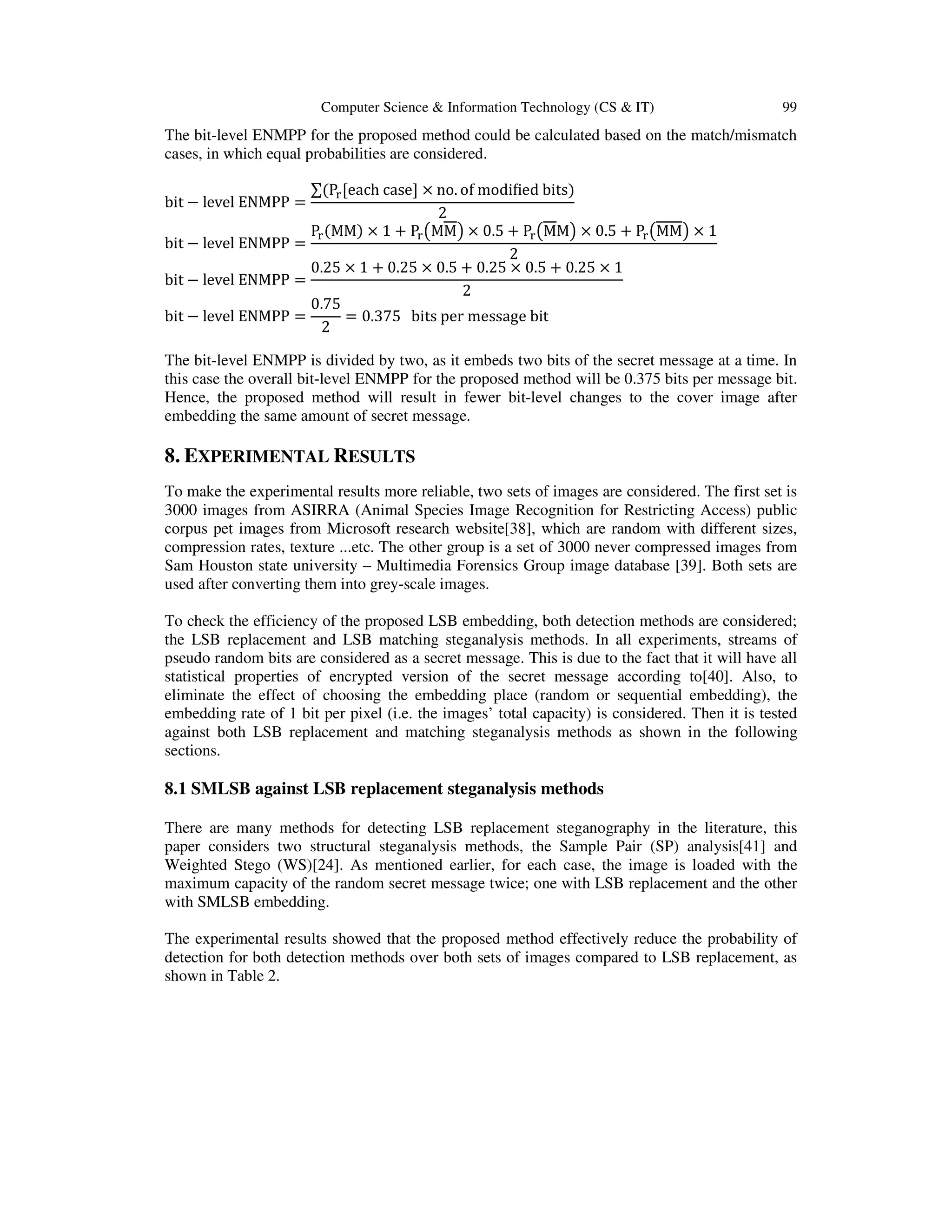 Computer Science & Information Technology (CS & IT) 99
The bit-level ENMPP for the proposed method could be calculated based on the match/mismatch
cases, in which equal probabilities are considered.
bit − level ENMPP =
∑ሺP୰[each case] × no. of modiϐied bitsሻ
2
bit − level ENMPP =
P୰ሺMMሻ × 1 + P୰൫MM൯ × 0.5 + P୰൫MM൯ × 0.5 + P୰൫MM൯ × 1
2
bit − level ENMPP =
0.25 × 1 + 0.25 × 0.5 + 0.25 × 0.5 + 0.25 × 1
2
bit − level ENMPP =
0.75
2
= 0.375 bits per message bit
The bit-level ENMPP is divided by two, as it embeds two bits of the secret message at a time. In
this case the overall bit-level ENMPP for the proposed method will be 0.375 bits per message bit.
Hence, the proposed method will result in fewer bit-level changes to the cover image after
embedding the same amount of secret message.
8. EXPERIMENTAL RESULTS
To make the experimental results more reliable, two sets of images are considered. The first set is
3000 images from ASIRRA (Animal Species Image Recognition for Restricting Access) public
corpus pet images from Microsoft research website[38], which are random with different sizes,
compression rates, texture ...etc. The other group is a set of 3000 never compressed images from
Sam Houston state university – Multimedia Forensics Group image database [39]. Both sets are
used after converting them into grey-scale images.
To check the efficiency of the proposed LSB embedding, both detection methods are considered;
the LSB replacement and LSB matching steganalysis methods. In all experiments, streams of
pseudo random bits are considered as a secret message. This is due to the fact that it will have all
statistical properties of encrypted version of the secret message according to[40]. Also, to
eliminate the effect of choosing the embedding place (random or sequential embedding), the
embedding rate of 1 bit per pixel (i.e. the images’ total capacity) is considered. Then it is tested
against both LSB replacement and matching steganalysis methods as shown in the following
sections.
8.1 SMLSB against LSB replacement steganalysis methods
There are many methods for detecting LSB replacement steganography in the literature, this
paper considers two structural steganalysis methods, the Sample Pair (SP) analysis[41] and
Weighted Stego (WS)[24]. As mentioned earlier, for each case, the image is loaded with the
maximum capacity of the random secret message twice; one with LSB replacement and the other
with SMLSB embedding.
The experimental results showed that the proposed method effectively reduce the probability of
detection for both detection methods over both sets of images compared to LSB replacement, as
shown in Table 2.
 