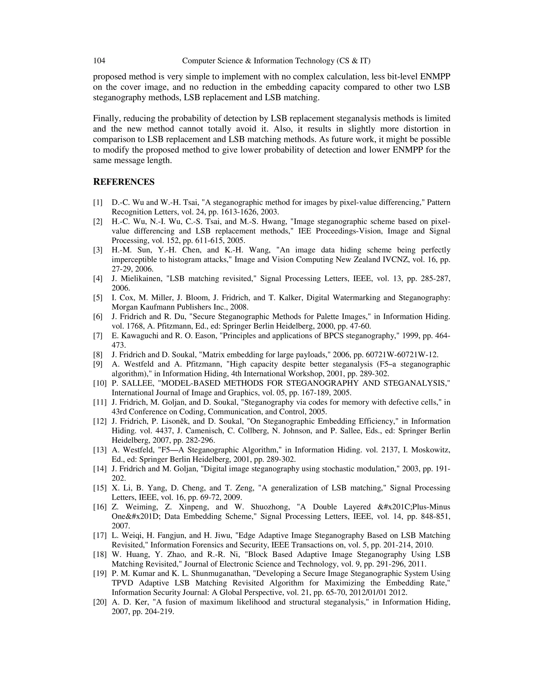 104 Computer Science & Information Technology (CS & IT)
proposed method is very simple to implement with no complex calculation, less bit-level ENMPP
on the cover image, and no reduction in the embedding capacity compared to other two LSB
steganography methods, LSB replacement and LSB matching.
Finally, reducing the probability of detection by LSB replacement steganalysis methods is limited
and the new method cannot totally avoid it. Also, it results in slightly more distortion in
comparison to LSB replacement and LSB matching methods. As future work, it might be possible
to modify the proposed method to give lower probability of detection and lower ENMPP for the
same message length.
REFERENCES
[1] D.-C. Wu and W.-H. Tsai, "A steganographic method for images by pixel-value differencing," Pattern
Recognition Letters, vol. 24, pp. 1613-1626, 2003.
[2] H.-C. Wu, N.-I. Wu, C.-S. Tsai, and M.-S. Hwang, "Image steganographic scheme based on pixel-
value differencing and LSB replacement methods," IEE Proceedings-Vision, Image and Signal
Processing, vol. 152, pp. 611-615, 2005.
[3] H.-M. Sun, Y.-H. Chen, and K.-H. Wang, "An image data hiding scheme being perfectly
imperceptible to histogram attacks," Image and Vision Computing New Zealand IVCNZ, vol. 16, pp.
27-29, 2006.
[4] J. Mielikainen, "LSB matching revisited," Signal Processing Letters, IEEE, vol. 13, pp. 285-287,
2006.
[5] I. Cox, M. Miller, J. Bloom, J. Fridrich, and T. Kalker, Digital Watermarking and Steganography:
Morgan Kaufmann Publishers Inc., 2008.
[6] J. Fridrich and R. Du, "Secure Steganographic Methods for Palette Images," in Information Hiding.
vol. 1768, A. Pfitzmann, Ed., ed: Springer Berlin Heidelberg, 2000, pp. 47-60.
[7] E. Kawaguchi and R. O. Eason, "Principles and applications of BPCS steganography," 1999, pp. 464-
473.
[8] J. Fridrich and D. Soukal, "Matrix embedding for large payloads," 2006, pp. 60721W-60721W-12.
[9] A. Westfeld and A. Pfitzmann, "High capacity despite better steganalysis (F5–a steganographic
algorithm)," in Information Hiding, 4th International Workshop, 2001, pp. 289-302.
[10] P. SALLEE, "MODEL-BASED METHODS FOR STEGANOGRAPHY AND STEGANALYSIS,"
International Journal of Image and Graphics, vol. 05, pp. 167-189, 2005.
[11] J. Fridrich, M. Goljan, and D. Soukal, "Steganography via codes for memory with defective cells," in
43rd Conference on Coding, Communication, and Control, 2005.
[12] J. Fridrich, P. Lisoněk, and D. Soukal, "On Steganographic Embedding Efficiency," in Information
Hiding. vol. 4437, J. Camenisch, C. Collberg, N. Johnson, and P. Sallee, Eds., ed: Springer Berlin
Heidelberg, 2007, pp. 282-296.
[13] A. Westfeld, "F5—A Steganographic Algorithm," in Information Hiding. vol. 2137, I. Moskowitz,
Ed., ed: Springer Berlin Heidelberg, 2001, pp. 289-302.
[14] J. Fridrich and M. Goljan, "Digital image steganography using stochastic modulation," 2003, pp. 191-
202.
[15] X. Li, B. Yang, D. Cheng, and T. Zeng, "A generalization of LSB matching," Signal Processing
Letters, IEEE, vol. 16, pp. 69-72, 2009.
[16] Z. Weiming, Z. Xinpeng, and W. Shuozhong, "A Double Layered “Plus-Minus
One” Data Embedding Scheme," Signal Processing Letters, IEEE, vol. 14, pp. 848-851,
2007.
[17] L. Weiqi, H. Fangjun, and H. Jiwu, "Edge Adaptive Image Steganography Based on LSB Matching
Revisited," Information Forensics and Security, IEEE Transactions on, vol. 5, pp. 201-214, 2010.
[18] W. Huang, Y. Zhao, and R.-R. Ni, "Block Based Adaptive Image Steganography Using LSB
Matching Revisited," Journal of Electronic Science and Technology, vol. 9, pp. 291-296, 2011.
[19] P. M. Kumar and K. L. Shunmuganathan, "Developing a Secure Image Steganographic System Using
TPVD Adaptive LSB Matching Revisited Algorithm for Maximizing the Embedding Rate,"
Information Security Journal: A Global Perspective, vol. 21, pp. 65-70, 2012/01/01 2012.
[20] A. D. Ker, "A fusion of maximum likelihood and structural steganalysis," in Information Hiding,
2007, pp. 204-219.
 