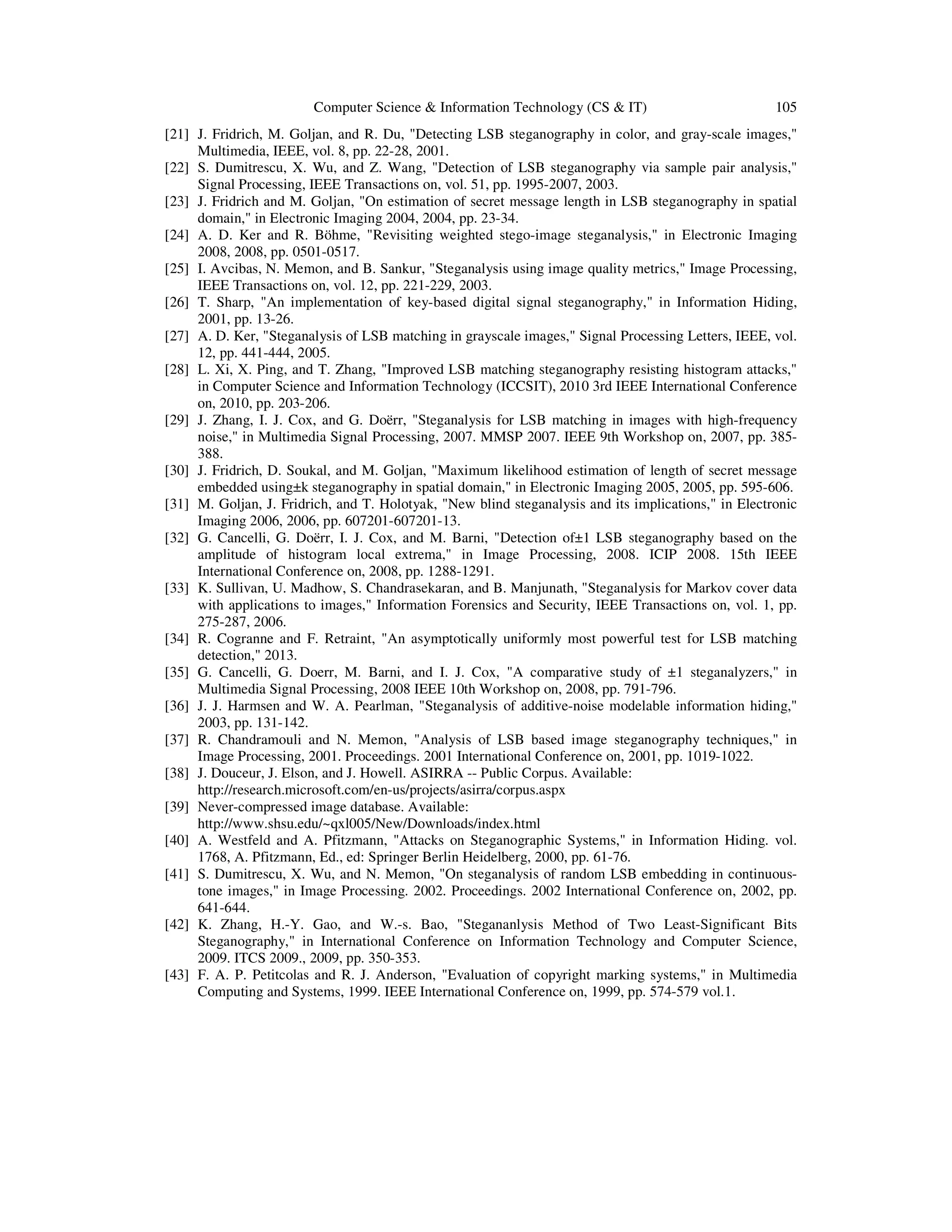 Computer Science & Information Technology (CS & IT) 105
[21] J. Fridrich, M. Goljan, and R. Du, "Detecting LSB steganography in color, and gray-scale images,"
Multimedia, IEEE, vol. 8, pp. 22-28, 2001.
[22] S. Dumitrescu, X. Wu, and Z. Wang, "Detection of LSB steganography via sample pair analysis,"
Signal Processing, IEEE Transactions on, vol. 51, pp. 1995-2007, 2003.
[23] J. Fridrich and M. Goljan, "On estimation of secret message length in LSB steganography in spatial
domain," in Electronic Imaging 2004, 2004, pp. 23-34.
[24] A. D. Ker and R. Böhme, "Revisiting weighted stego-image steganalysis," in Electronic Imaging
2008, 2008, pp. 0501-0517.
[25] I. Avcibas, N. Memon, and B. Sankur, "Steganalysis using image quality metrics," Image Processing,
IEEE Transactions on, vol. 12, pp. 221-229, 2003.
[26] T. Sharp, "An implementation of key-based digital signal steganography," in Information Hiding,
2001, pp. 13-26.
[27] A. D. Ker, "Steganalysis of LSB matching in grayscale images," Signal Processing Letters, IEEE, vol.
12, pp. 441-444, 2005.
[28] L. Xi, X. Ping, and T. Zhang, "Improved LSB matching steganography resisting histogram attacks,"
in Computer Science and Information Technology (ICCSIT), 2010 3rd IEEE International Conference
on, 2010, pp. 203-206.
[29] J. Zhang, I. J. Cox, and G. Doërr, "Steganalysis for LSB matching in images with high-frequency
noise," in Multimedia Signal Processing, 2007. MMSP 2007. IEEE 9th Workshop on, 2007, pp. 385-
388.
[30] J. Fridrich, D. Soukal, and M. Goljan, "Maximum likelihood estimation of length of secret message
embedded using±k steganography in spatial domain," in Electronic Imaging 2005, 2005, pp. 595-606.
[31] M. Goljan, J. Fridrich, and T. Holotyak, "New blind steganalysis and its implications," in Electronic
Imaging 2006, 2006, pp. 607201-607201-13.
[32] G. Cancelli, G. Doërr, I. J. Cox, and M. Barni, "Detection of±1 LSB steganography based on the
amplitude of histogram local extrema," in Image Processing, 2008. ICIP 2008. 15th IEEE
International Conference on, 2008, pp. 1288-1291.
[33] K. Sullivan, U. Madhow, S. Chandrasekaran, and B. Manjunath, "Steganalysis for Markov cover data
with applications to images," Information Forensics and Security, IEEE Transactions on, vol. 1, pp.
275-287, 2006.
[34] R. Cogranne and F. Retraint, "An asymptotically uniformly most powerful test for LSB matching
detection," 2013.
[35] G. Cancelli, G. Doerr, M. Barni, and I. J. Cox, "A comparative study of ±1 steganalyzers," in
Multimedia Signal Processing, 2008 IEEE 10th Workshop on, 2008, pp. 791-796.
[36] J. J. Harmsen and W. A. Pearlman, "Steganalysis of additive-noise modelable information hiding,"
2003, pp. 131-142.
[37] R. Chandramouli and N. Memon, "Analysis of LSB based image steganography techniques," in
Image Processing, 2001. Proceedings. 2001 International Conference on, 2001, pp. 1019-1022.
[38] J. Douceur, J. Elson, and J. Howell. ASIRRA -- Public Corpus. Available:
http://research.microsoft.com/en-us/projects/asirra/corpus.aspx
[39] Never-compressed image database. Available:
http://www.shsu.edu/~qxl005/New/Downloads/index.html
[40] A. Westfeld and A. Pfitzmann, "Attacks on Steganographic Systems," in Information Hiding. vol.
1768, A. Pfitzmann, Ed., ed: Springer Berlin Heidelberg, 2000, pp. 61-76.
[41] S. Dumitrescu, X. Wu, and N. Memon, "On steganalysis of random LSB embedding in continuous-
tone images," in Image Processing. 2002. Proceedings. 2002 International Conference on, 2002, pp.
641-644.
[42] K. Zhang, H.-Y. Gao, and W.-s. Bao, "Stegananlysis Method of Two Least-Significant Bits
Steganography," in International Conference on Information Technology and Computer Science,
2009. ITCS 2009., 2009, pp. 350-353.
[43] F. A. P. Petitcolas and R. J. Anderson, "Evaluation of copyright marking systems," in Multimedia
Computing and Systems, 1999. IEEE International Conference on, 1999, pp. 574-579 vol.1.
 