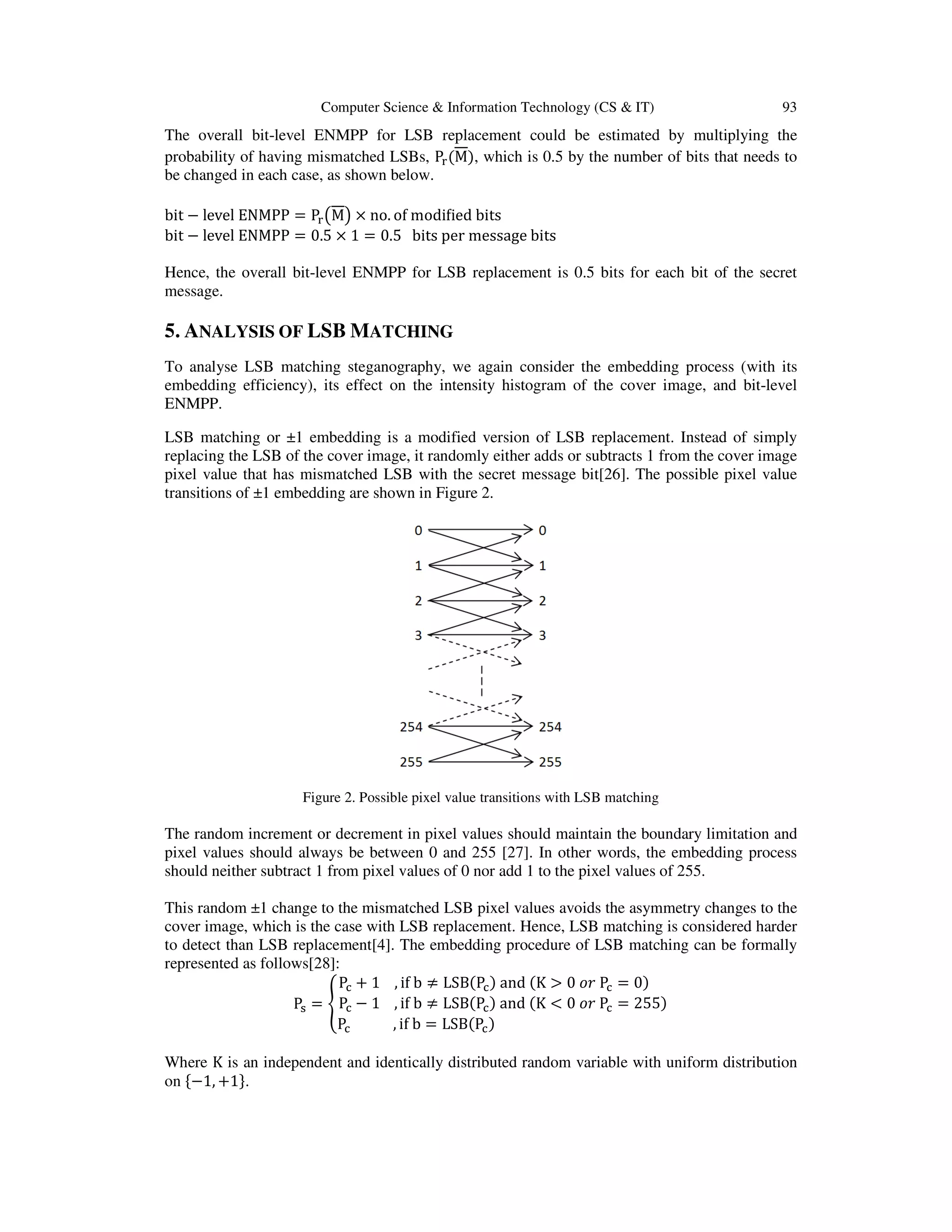 Computer Science & Information Technology (CS & IT) 93
The overall bit-level ENMPP for LSB replacement could be estimated by multiplying the
probability of having mismatched LSBs, P୰ሺMሻ, which is 0.5 by the number of bits that needs to
be changed in each case, as shown below.
bit − level ENMPP = P୰൫M൯ × no. of modiϐied bits
bit − level ENMPP = 0.5 × 1 = 0.5 bits per message bits
Hence, the overall bit-level ENMPP for LSB replacement is 0.5 bits for each bit of the secret
message.
5. ANALYSIS OF LSB MATCHING
To analyse LSB matching steganography, we again consider the embedding process (with its
embedding efficiency), its effect on the intensity histogram of the cover image, and bit-level
ENMPP.
LSB matching or ±1 embedding is a modified version of LSB replacement. Instead of simply
replacing the LSB of the cover image, it randomly either adds or subtracts 1 from the cover image
pixel value that has mismatched LSB with the secret message bit[26]. The possible pixel value
transitions of ±1 embedding are shown in Figure 2.
Figure 2. Possible pixel value transitions with LSB matching
The random increment or decrement in pixel values should maintain the boundary limitation and
pixel values should always be between 0 and 255 [27]. In other words, the embedding process
should neither subtract 1 from pixel values of 0 nor add 1 to the pixel values of 255.
This random ±1 change to the mismatched LSB pixel values avoids the asymmetry changes to the
cover image, which is the case with LSB replacement. Hence, LSB matching is considered harder
to detect than LSB replacement[4]. The embedding procedure of LSB matching can be formally
represented as follows[28]:
Pୱ = ቐ
Pୡ + 1 , if b ≠ LSB(Pୡ) and (K > 0 ‫ݎ݋‬ Pୡ = 0)
Pୡ − 1 , if b ≠ LSB(Pୡ) and (K < 0 ‫ݎ݋‬ Pୡ = 255)
Pୡ , if b = LSB(Pୡ)
Where K is an independent and identically distributed random variable with uniform distribution
on ሼ−1, +1ሽ.
 
