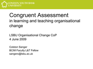 Congruent Assessment
in learning and teaching organisational
change
LSBU Organisational Change CoP
4 June 2009
Colston Sanger
BCIM Faculty L&T Fellow
sangerc@lsbu.ac.uk

 