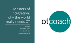 Masters of
Integration:
why the world
really needs OT
Jen Gash
OT, Coach, Artist
www.otcoach.com
www.jengash.co.uk
 