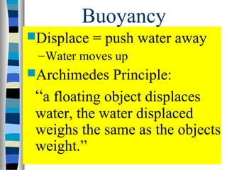Buoyancy
Displace   = push water away
 – Water moves up
Archimedes   Principle:
 “a floating object displaces
 water, the water displaced
 weighs the same as the objects
 weight.”
 