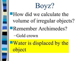 Boyz?
How  did we calculate the
 volume of irregular objects?
Remember Archimedes?
 – Gold crown
Water    is displaced by the
 object
 