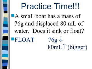 Practice Time!!!
A small boat has a mass of
 76g and displaced 80 mL of
 water. Does it sink or float?
FLOAT        76g ↓
              80mL↑ (bigger)
 