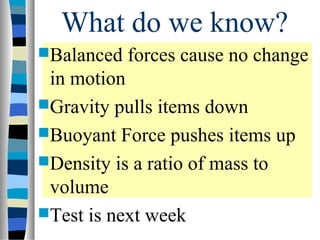 What do we know?
Balanced   forces cause no change
 in motion
Gravity pulls items down
Buoyant Force pushes items up
Density is a ratio of mass to
 volume
Test is next week
 