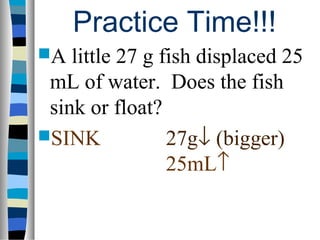 Practice Time!!!
A  little 27 g fish displaced 25
 mL of water. Does the fish
 sink or float?
SINK            27g↓ (bigger)
                 25mL↑
 