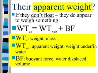 Their apparent weight?
 If they don’t float – they do appear
  to weigh something
WTair= WTwater + BF
WTair: weight, mass
WTwater: apparent weight, weight under/in
 water
BF: buoyant force, water displaced,
 volume
 