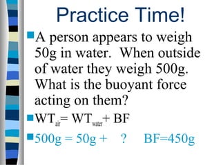 Practice Time!
A  person appears to weigh
 50g in water. When outside
 of water they weigh 500g.
 What is the buoyant force
 acting on them?
WTair=WTwater+ BF
500g = 50g + ?      BF=450g
 