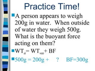 Practice Time!
A  person appears to weigh
 200g in water. When outside
 of water they weigh 500g.
 What is the buoyant force
 acting on them?
WTair=WTwater+ BF
500g = 200g +     ?   BF=300g
 