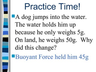 Practice Time!
A dog jumps into the water.
 The water holds him up
 because he only weighs 5g.
 On land, he weighs 50g. Why
 did this change?
Buoyant Force held him 45g
 
