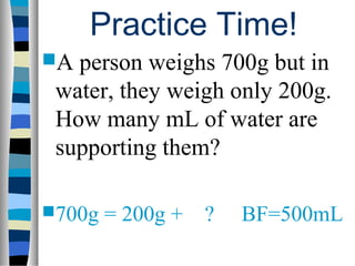Practice Time!
A person weighs 700g but in
 water, they weigh only 200g.
 How many mL of water are
 supporting them?

700g   = 200g +   ?   BF=500mL
 