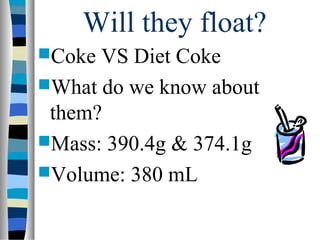 Will they float?
Coke VS Diet Coke
What do we know about
 them?
Mass: 390.4g & 374.1g
Volume: 380 mL
 