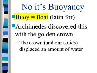 No it’s Buoyancy
Buoy  = float (latin for)
Archimedes discovered this
 with the golden crown
 – The crown (and our solids)
   displaced an amount of water
 