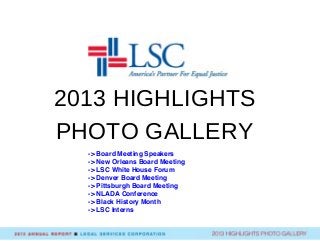 2013 HIGHLIGHTS
PHOTO GALLERY
Board Meeting Speakers
-> Board Meeting Speakers
-> New Orleans Board Meeting
-> LSC White House Forum
-> Denver Board Meeting
-> Pittsburgh Board Meeting
-> NLADA Conference
-> Black History Month
-> LSC Interns
 
